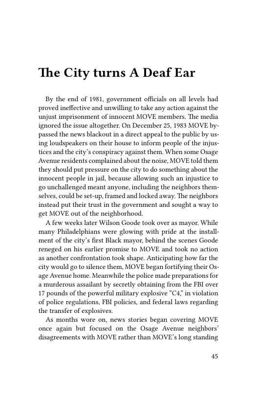 The City turns A Deaf Ear  By the end of 1981, government officials on all levels had proved ineflective and unwilling to take any action against the unjust imprisonment of innocent MOVE members. The media ignored the issue altogether. On December 25, 1983 MOVE by~ passed the news blackout in a direct appeal to the public by us- ing loudspeakers on their house to inform people of the injus- tices and the city’s conspiracy against them. When some Osage Avenue residents complained about the noise, MOVE told them they should put pressure on the city to do something about the innocent people in jail, because allowing such an injustice to go unchallenged meant anyone, including the neighbors them- selves, could be set-up, framed and locked away. The neighbors instead put their trust in the government and sought a way to get MOVE out of the neighborhood.  A few weeks later Wilson Goode took over as mayor. While many Philadelphians were glowing with pride at the install- ment of the city’s first Black mayor, behind the scenes Goode reneged on his earlier promise to MOVE and took no action as another confrontation took shape. Anticipating how far the city would go to silence them, MOVE began fortifying their Os- age Avenue home. Meanwhile the police made preparations for a murderous assailant by secretly obtaining from the FBI over 17 pounds of the powerful military explosive “C4 in violation of police regulations, FBI policies, and federal laws regarding the transfer of explosives.  As months wore on, news stories began covering MOVE once again but focused on the Osage Avenue neighbors’ disagreements with MOVE rather than MOVE’s long standing  5 